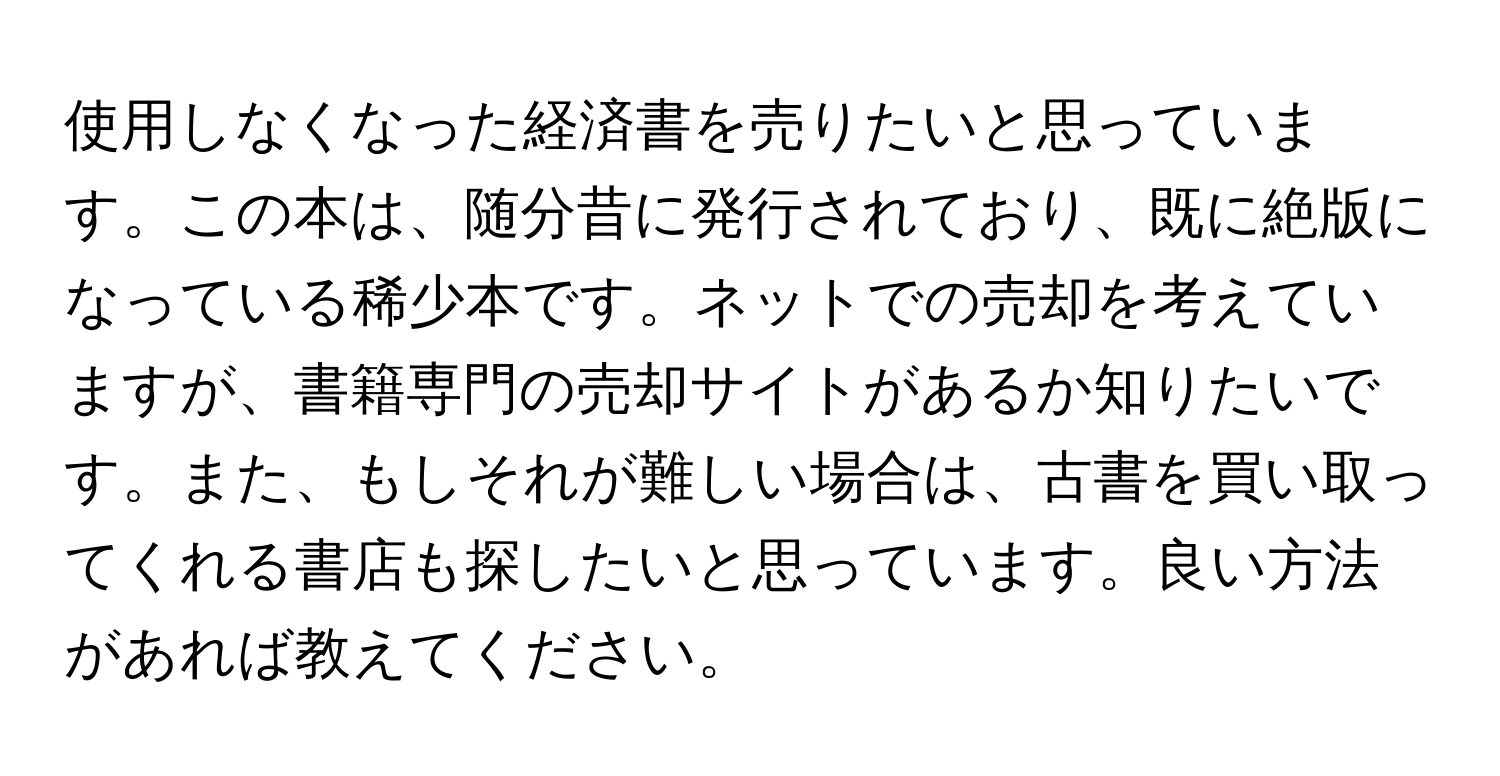 使用しなくなった経済書を売りたいと思っています。この本は、随分昔に発行されており、既に絶版になっている稀少本です。ネットでの売却を考えていますが、書籍専門の売却サイトがあるか知りたいです。また、もしそれが難しい場合は、古書を買い取ってくれる書店も探したいと思っています。良い方法があれば教えてください。