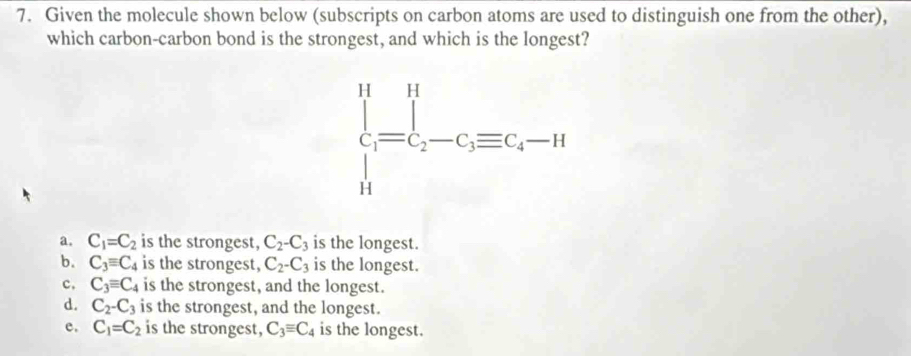 Given the molecule shown below (subscripts on carbon atoms are used to distinguish one from the other),
which carbon-carbon bond is the strongest, and which is the longest?
a. C_1=C_2 is the strongest, C_2-C_3 is the longest.
b. C_3equiv C_4 is the strongest, C_2-C_3 is the longest.
c. C_3equiv C_4 is the strongest, and the longest.
d. C_2-C_3 is the strongest, and the longest.
e. C_1=C_2 is the strongest, C_3equiv C_4 is the longest.