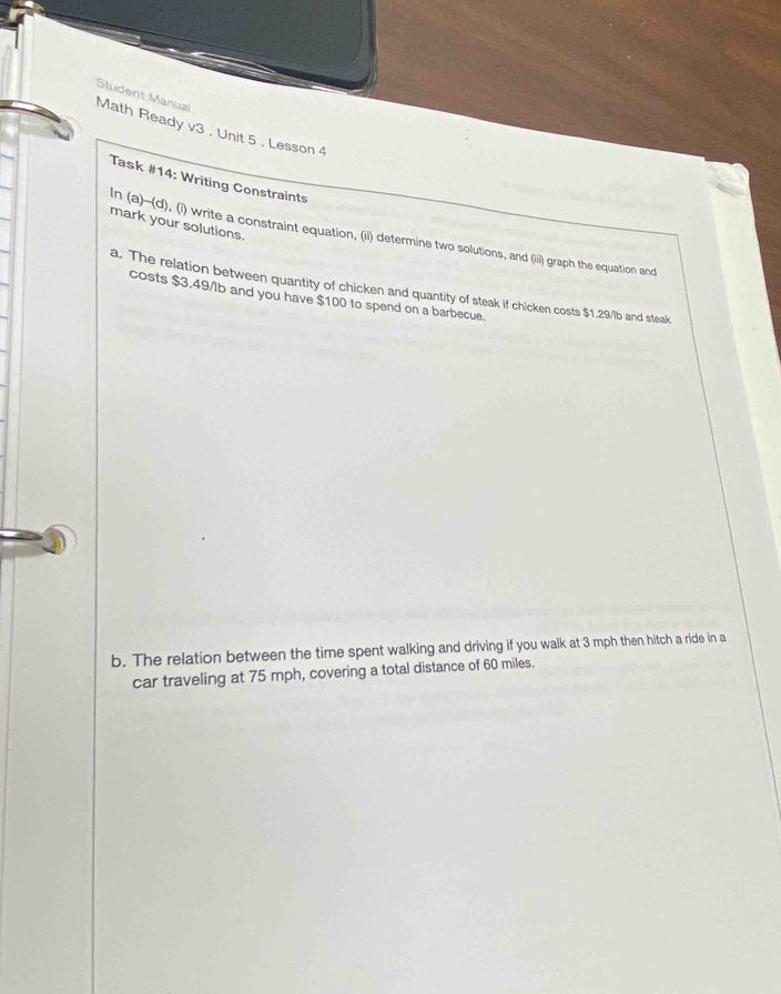 Student Manual 
Math Ready v3 . Unit 5 . Lesson 4 
Task #14: Writing Constraints 
mark your solutions. 
In (a)-(d), (i) write a constraint equation, (ii) determine two solutions, and (iii) graph the equation and 
a. The relation between quantity of chicken and quantity of steak if chicken costs $1.29/lb and steak 
costs $3.49/lb and you have $100 to spend on a barbecue. 
b. The relation between the time spent walking and driving if you walk at 3 mph then hitch a ride in a 
car traveling at 75 mph, covering a total distance of 60 miles.