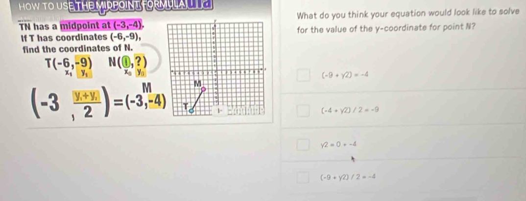 HOW TO USE THE MIRPOINT FORMULA L
TN has a midpoint at (-3,-4), What do you think your equation would look like to solve
If T has coordinates (-6,-9), for the value of the y-coordinate for point N?
find the coordinates of N.
T(-6,-9) N(1,?)
x_1y_1 x_0y_0
(-9+y2)=-4
(-3, (|y+y|)/2 )=(-3,-4)
(-4+y^2)/2=-9
y2=0+-4
(-9+y2)/2=-4