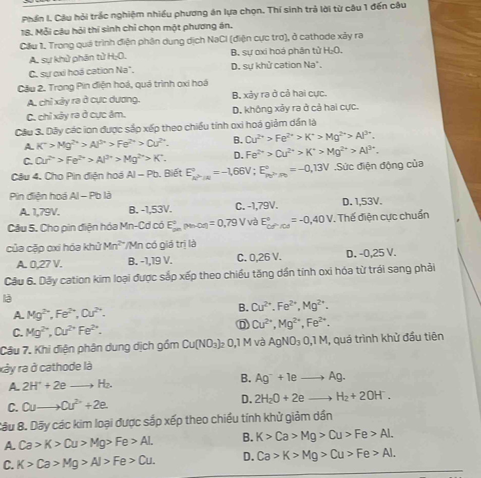 Phần I. Câu hỏi trắc nghiệm nhiều phương án lựa chọn. Thí sinh trả lời từ câu 1 đến câu
18. Mỗi câu hỏi thí sinh chỉ chọn một phương án.
Câu 1. Trong quá trình điện phân dung dịch NaCl (điện cực trơ), ở cathode xảy ra
A. sự khử phân tử H;O. B. sự oxi hoá phân tử H_2O.
C. sự oxỉ hoá cation Na". D. sự khử cation Na*.
Câu 2. Trong Pin điện hoá, quá trình oxi hoá
A. chỉ xảy ra ở cực dương. B. xảy ra ở cả hai cực.
C. chỉ xây ra ở cực âm. D. không xảy ra ở cả hai cực.
Câu 3. Dãy các ion được sắp xếp theo chiều tính oxi hoá giảm dần là
A K^->Mg^(2+)>Al^(3+)>Fe^(2+)>Cu^(2+).
B. Cu^(2+)>Fe^(2+)>K^+>Mg^(2+)>Al^(3+).
C Qu^(2+)>Fe^(2+)>Al^(3+)>Mg^(2+)>K^+.
D. Fe^(2+)>Cu^(2+)>K^+>Mg^(2+)>Al^(3+).
Câu 4. Cho Pin điện hoá AI-Pb. Biết E_(kP'/A)°=-1,66V;E_P_0=-0_P_0=-0,13V_0=-0,13V Sức điện động của
Pin điện hoá AI-Pbla
A. 1,79V. B. -1,53V. C. -1,79V. D. 1,53V.
Câu 5. Cho pin điện hóa Mn-Cd có E_(pm)°(Mn-0d)=0,79V và E_(cd)°/cd^circ =-0,40V. Thế điện cực chuẩn
của cặp oxi hóa khử Mn^(2-) */Mn có giá trị là
A. 0,27 V. B. -1,19 V. C. 0,26 V. D. -0,25 V.
Câu 6. Dãy cation kim loại được sắp xếp theo chiều tăng dần tính oxi hóa từ trái sang phải
là
A. Mg^(2+),Fe^(2+),Cu^(2+).
B. Cu^(2+).Fe^(2+),Mg^(2+).
C. Mg^(2+),Ou^(2+)Fe^(2+).
D Cu^(2+),Mg^(2+),Fe^(2+).
Câu 7. Khi điện phân dung dịch gồm Cu(NO_3) , 0,1 M và AgNO_30,1M , quá trình khử đầu tiên
xây ra ở cathode là
A. 2H^++2eto H_2.
B. Ag^-+1eto Ag.
C. Quto 0u^(2-)+2e. D. 2H_2O+2eto H_2+2OH^-.
Câu 8. Dãy các kim loại được sắp xếp theo chiều tính khử giảm dần
A Ca>K>Cu>Mg>Fe>AL
B. K>Ca>Mg>Cu>Fe>Al.
C. K>Ca>Mg>Al>Fe>Cu.
D. Ca>K>Mg>Cu>Fe>Al.
