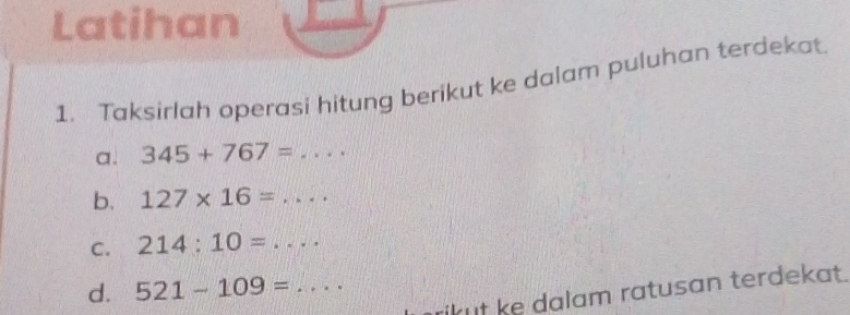 Latihan 
1. Taksirlah operasi hitung berikut ke dalam puluhan terdekat 
a. 345+767= =· ·
b. 127* 16=.... 
C. 214:10=..... _ 
d. 521-109= _ 
kut ke dalam ratusan terdekat.