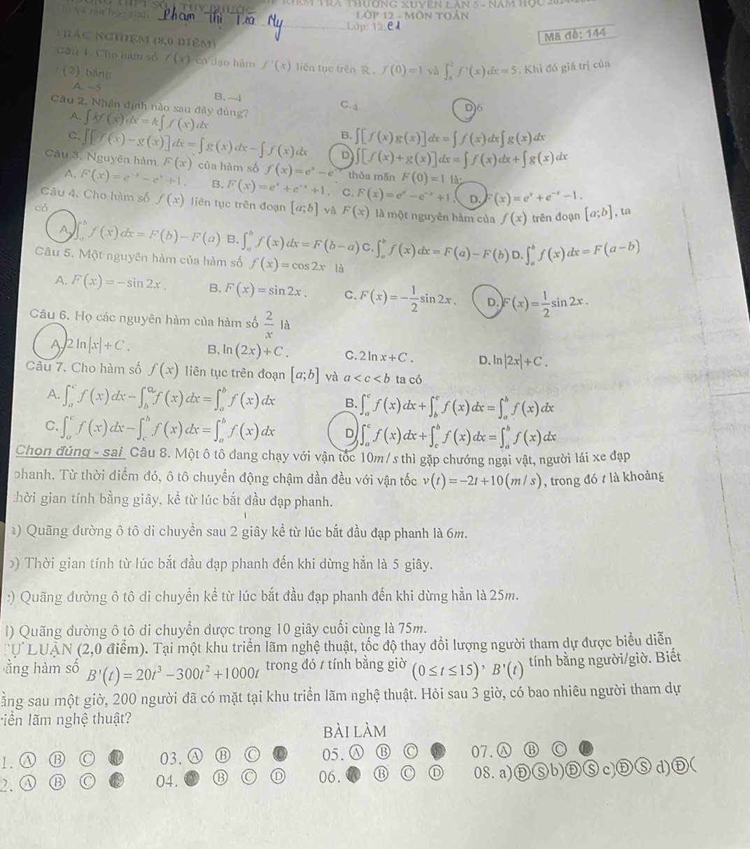 Nam họ  c   
Tô Nã têi học sinh
12 - MÖM
nhác nghiệm (8,0 diêm)
Mã đề: 144
Câu 1. Cho hàm số f(x) có dạo hám f'(x) liên tục trên R .
/ (2) bảng f(0)=1 vì ∈t _0^(2f'(x)dx=5. Khì đó giá trị củn
A. —5
B. -4 C.4
Câu 2. Nhận định nào sau đây dùng?
D)6
A. ∈t kf(x)dx=k∈t f(x) (4
C.
B. ∈t [f(x)g(x)]dx=∈t f(x)dx∈t g(x)dx
D ∈t [f(x)+g(x)]dx=∈t f(x)dx+∈t g(x)dx
Câu 3, Nguyên hàm ∈t [f(x)-g(x)]dx=∈t g(x)dx-∈t f(x)dx F(x) của hàm số f(x)=e^x)-e thòa mān F(0)=11 à.
A. F(x)=e^(-x)-e^x+1 B. F(x)=e^x+e^(-x)+1 C. F(x)=e^x-e^(-x)+1 D. F(x)=e^x+e^(-x)-1.
Câu 4. Cho hàm số f(x) liên tục trên đoạn [a;b] vù F(x) là một nguyên hàm của f(x) trên đoạn [a;b] , ta
có
IL f(x)dx=F(b)-F(a) B. ∈t _a^(bf(x)dx=F(b-a)C.∈t _a^bf(x)dx=F(a)-F(b)D.∈t _a^bf(x)dx=F(a-b)
Câu 5. Một nguyên hàm của hàm số f(x)=cos 2x là
A. F(x)=-sin 2x. B. F(x)=sin 2x. C. F(x)=-frac 1)2sin 2x. D. F(x)= 1/2 sin 2x.
Câu 6. Họ các nguyên hàm của hàm số  2/x la
A 2ln |x|+C.
B. ln (2x)+C. C. 2ln x+C. D. ln |2x|+C.
Câu 7. Cho hàm số f(x) liên tục trên đoạn [a;b] và a ta có
A. ∈t _a^(cf(x)dx-∈t _b^af(x)dx=∈t _a^bf(x)dx B. ∈t _a^cf(x)dx+∈t _b^cf(x)dx=∈t _a^bf(x)dx
C. ∈t _a^cf(x)dx-∈t _c^bf(x)dx=∈t _a^bf(x)dx D ∈t _a^cf(x)dx+∈t _c^bf(x)dx=∈t _a^bf(x)dx
Chon đúng - sai Câu 8. Một ô tô đang chạy với vận tốc 10m /s thì gặp chướng ngại vật, người lái xe đạp
phanh. Từ thời điểm đó, ô tô chuyển động chậm dần đều với vận tốc v(t)=-2t+10(m/s) , trong đó t là khoảng
:hời gian tính bằng giây, kể từ lúc bắt đầu đạp phanh.
*) Quãng đường ô tô di chuyền sau 2 giây kể từ lúc bắt đầu đạp phanh là 6m.
>) Thời gian tính từ lúc bắt đầu đạp phanh đến khi dừng hằn là 5 giây.
:) Quãng đường ô tô di chuyển kể từ lúc bắt đầu đạp phanh đến khi dừng hẳn là 25m.
l) Quãng đường ô tô di chuyển được trong 10 giây cuối cùng là 75m.
U  LUAN (2,0 điểm). Tại một khu triển lãm nghệ thuật, tốc độ thay đổi lượng người tham dự được biểu diễn
ằng hàm số B'(t)=20t^3)-300t^2+1000t trong đó t tính bằng giờ (0≤ t≤ 15)^,B'(t) tính bằng người/giờ. Biết
ằng sau một giờ, 200 người đã có mặt tại khu triển lãm nghệ thuật. Hỏi sau 3 giờ, có bao nhiêu người tham dự
liển lãm nghệ thuật?
bài làm
1.Ⓐ C 03. B C 05. B C 07.Ⓐ ⑬ C
2. a C 04. 06. C D 08.a) b) S