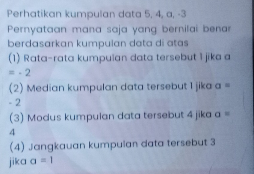 Perhatikan kumpulan data 5, 4, a, -3
Pernyataan mana saja yang bernilai benar 
berdasarkan kumpulan data di atas 
(1) Rata-rata kumpulan data tersebut 1 jika a
=-2
(2) Median kumpulan data tersebut 1 jika a=
- 2
(3) Modus kumpulan data tersebut 4 jika a=
4
(4) Jangkauan kumpulan data tersebut 3
jika a=1