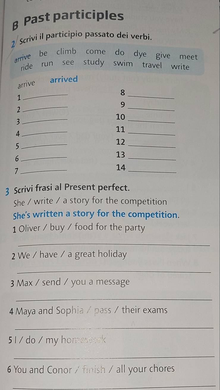 β Past participles 
2 Scrivi il participio passato dei verbi. 
arrive be climb come do dye give meet 
ride run see study swim travel write 
arrive . arrived 
_ 
_ 
8 
1 
9 
2 
_ 
_ 
_ 
_ 
10 
3 
4 
_ 
11_ 
5 
_ 
_ 
12 
6 
_ 
13_ 
_7 
14_ 
3 Scrivi frasi al Present perfect. 
She / write / a story for the competition 
She's written a story for the competition. 
1 Oliver / buy / food for the party 
_ 
2 We / have / a great holiday 
_ 
3 Max / send / you a message 
_ 
4 Maya and Sophia / pass / their exams 
_ 
51 / do / my homework 
_ 
6 You and Conor / finish / all your chores 
_