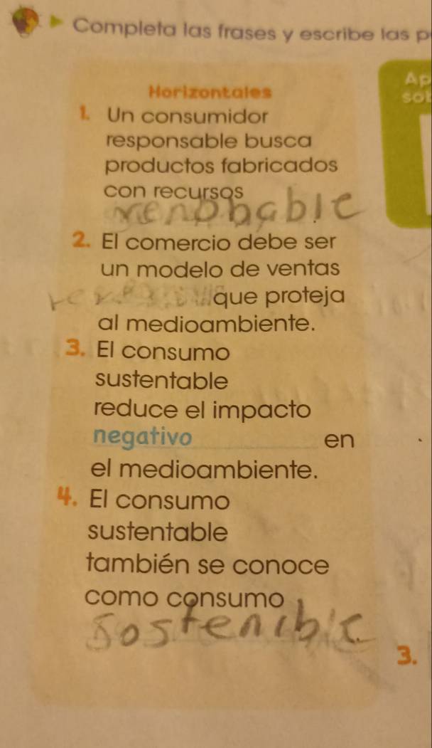 Completa las frases y escribe las p 
Ap 
Horizontales sot 
1. Un consumidor 
responsable busca 
productos fabricados 
con recursos 
2. El comercio debe ser 
un modelo de ventas 
que proteja 
al medioambiente. 
3. El consumo 
sustentable 
reduce el impacto 
negativo en 
el medioambiente. 
4. El consumo 
sustentable 
también se conoce 
como consumo 
3.