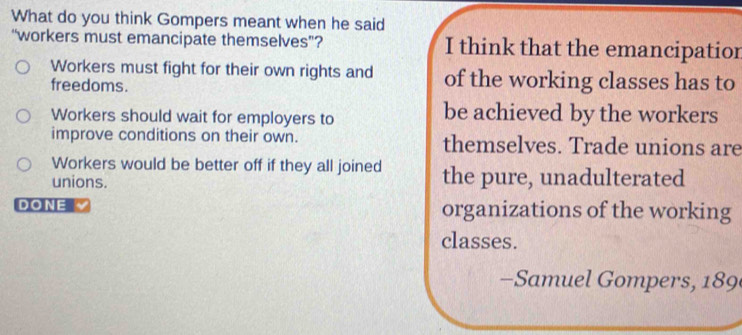 What do you think Gompers meant when he said
“workers must emancipate themselves”? I think that the emancipatior
Workers must fight for their own rights and of the working classes has to
freedoms.
Workers should wait for employers to be achieved by the workers
improve conditions on their own. themselves. Trade unions are
Workers would be better off if they all joined
unions. the pure, unadulterated
DONE organizations of the working
classes.
- Samuel Gompers, 189