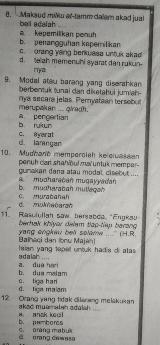 Maksud milku at-tamm dalam akad jual
beli adalah ....
a. kepemilikan penuh
b. penangguhan kepemilikan
c. orang yang berkuasa untuk akad
d. telah memenuhi syarat dan rukun-
nya
9. Modal atau barang yang diserahkan
berbentuk tunai dan diketahui jumlah-
nya secara jelas. Pernyataan tersebut
merupakan ... qiradh.
a. pengertian
b. rukun
c. syarat
d. larangan
10. Mudharib memperoleh keleluasaan
penuh dari shahibul mal untuk memper-
gunakan dana atau modal, disebut ....
a. mudharabah muqayyadah
b. mudharabah mutlaqah
c. murabahah
d. mukhabarah
11. Rasulullah saw. bersabda, “Engkau
berhak khiyar dalam tiap-tiap barang
yang engkau beli selama ...." (H.R.
Baihaqi dan Ibnu Majah)
Isian yang tepat untuk hadis di atas
adalah ....
a. dua hari
b. dua malam
c. tiga hari
d. tiga malam
12. Orang yang tidak dilarang melakukan
akad muamalah adalah ....
a. anak kecil
b. pemboros
c. orang mabuk
d. orang dewasa