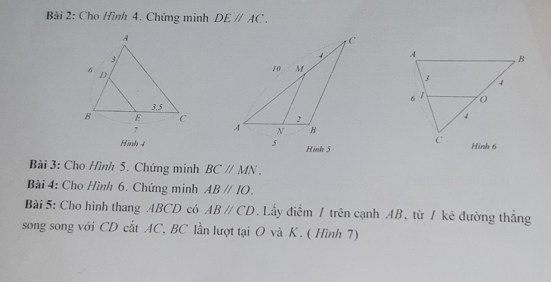 Cho Hình 4. Chứng minh DEparallel AC. 
Hình 4 
Bài 3: Cho Hình 5. Chứng minh BCparallel MN. 
Bài 4: Cho Hình 6. Chứng minh ABparallel IO. 
Bài 5: Cho hình thang ABCD có ABparallel CD. Lấy điểm / trên cạnh AB, từ / kẻ đường thắng 
song song với CD cắt AC, BC lần lượt tại O và K. ( Hình 7)