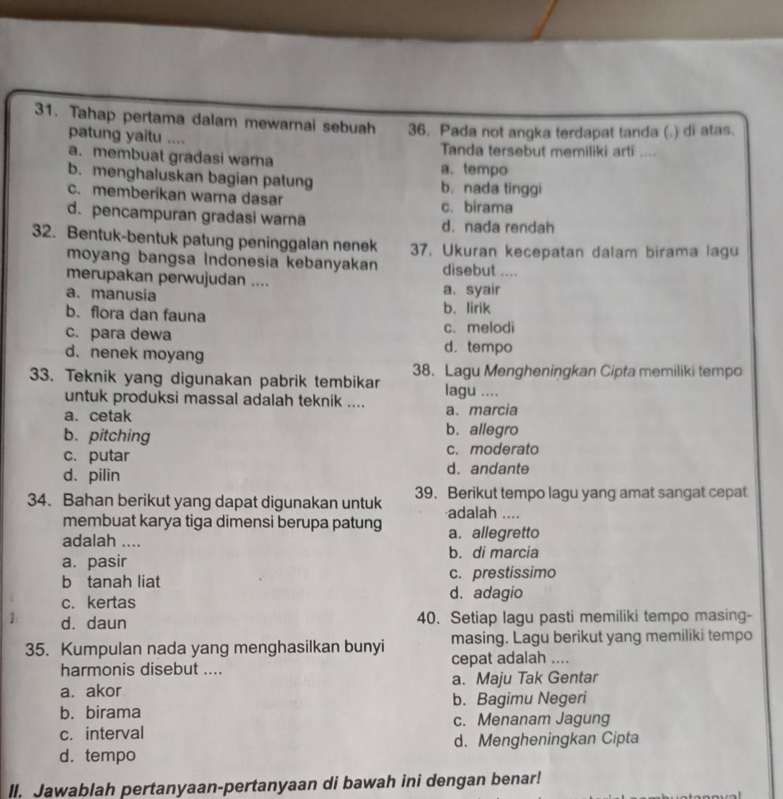 Tahap pertama dalam mewarnai sebuah 36. Pada not angka terdapat tanda (.) di atas.
patung yaitu ....
Tanda tersebut memiliki arti ....
a. membuat gradasi warna
a. tempo
b. menghaluskan bagian patung
b. nada tinggi
c. memberikan warna dasar
c. birama
d. pencampuran gradasi warna d. nada rendah
32. Bentuk-bentuk patung peninggalan nenek 37. Ukuran kecepatan dalam birama lagu
moyang bangsa Indonesia kebanyakan disebut ....
merupakan perwujudan ....
a. manusia a、 syair
b. flora dan fauna
b. lirik
c. para dewa c. melodi
d. nenek moyang
d. tempo
38. Lagu Mengheningkan Cipta memiliki tempo
33. Teknik yang digunakan pabrik tembikar lagu ....
untuk produksi massal adalah teknik ....
a. cetak a.marcia
b.pitching
b. allegro
c. putar c. moderato
d. pilin
d. andante
34. Bahan berikut yang dapat digunakan untuk 39. Berikut tempo lagu yang amat sangat cepat
adalah ....
membuat karya tiga dimensi berupa patung a. allegretto
adalah ....
b. di marcia
a. pasir
b tanah liat c. prestissimo
c. kertas
d.adagio
d. daun 40. Setiap lagu pasti memiliki tempo masing-
masing. Lagu berikut yang memiliki tempo
35. Kumpulan nada yang menghasilkan bunyi cepat adalah ....
harmonis disebut ....
a. akor a. Maju Tak Gentar
b. Bagimu Negeri
b. birama
c. Menanam Jagung
c. interval
d. Mengheningkan Cipta
d. tempo
ll. Jawablah pertanyaan-pertanyaan di bawah ini dengan benar!