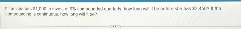 If Tanisha has $1,000 to invest at 9% compounded quarterly, how long will it be before she has $2,450? If the 
compounding is continuous, how long will it be?