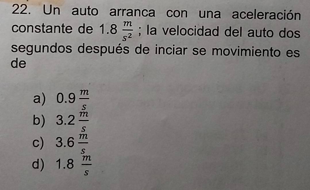 Un auto arranca con una aceleración
constante de 1.8 m/s^2 ; la velocidad del auto dos
segundos después de inciar se movimiento es
de
a) 0.9 m/s 
b) 3.2 m/s 
c) 3.6 m/s 
d) 1.8 m/s 