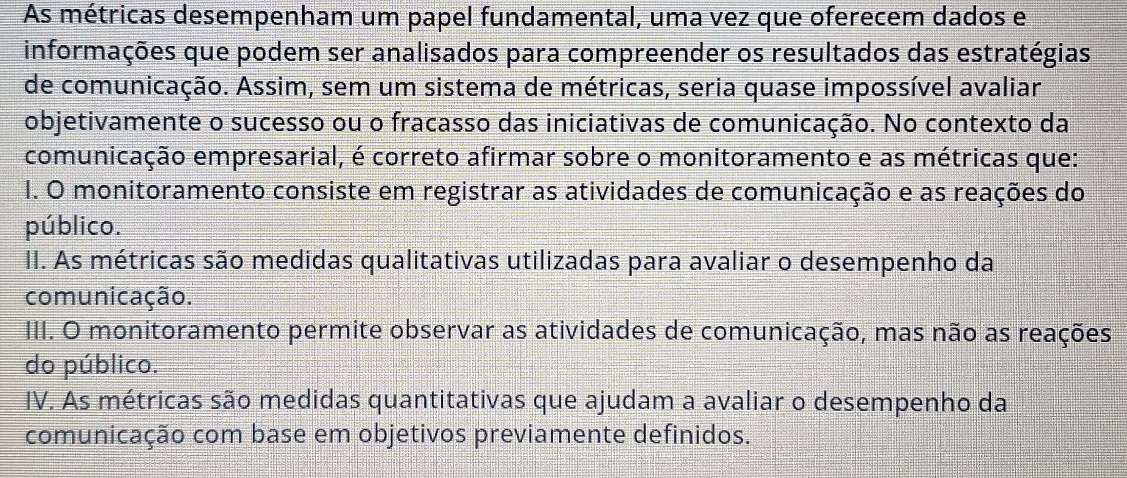 As métricas desempenham um papel fundamental, uma vez que oferecem dados e
informações que podem ser analisados para compreender os resultados das estratégias
de comunicação. Assim, sem um sistema de métricas, seria quase impossível avaliar
objetivamente o sucesso ou o fracasso das iniciativas de comunicação. No contexto da
comunicação empresarial, é correto afirmar sobre o monitoramento e as métricas que:
1. O monitoramento consiste em registrar as atividades de comunicação e as reações do
público.
II. As métricas são medidas qualitativas utilizadas para avaliar o desempenho da
comunicação.
III. O monitoramento permite observar as atividades de comunicação, mas não as reações
do público.
IV. As métricas são medidas quantitativas que ajudam a avaliar o desempenho da
comunicação com base em objetivos previamente definidos.