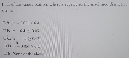 In absolute value notation, where x represents the machined diameter,
this is:
A. |x-0.05|≤ 6.4
B. |x-6.4|≤ 0.05
C. |x-6.4|≥ 0.05
D. |x-0.05|≥ 6.4
E. None of the above