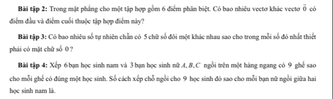 Bài tập 2: Trong mặt phẳng cho một tập hợp gồm 6 điểm phân biệt. Có bao nhiêu vectơ khác vectơ vector 0 có 
điểm đầu và điểm cuối thuộc tập hợp điểm này? 
Bài tập 3: Có bao nhiêu số tự nhiên chẵn có 5 chữ số đôi một khác nhau sao cho trong mỗi số đó nhất thiết 
phải có mặt chữ số 0 ? 
Bài tập 4: Xếp 6 bạn học sinh nam và 3 bạn học sinh nữ A, B,C ngồi trên một hàng ngang có 9 ghế sao 
cho mỗi ghế có đúng một học sinh. Số cách xếp chỗ ngồi cho 9 học sinh đó sao cho mỗi bạn nữ ngồi giữa hai 
học sinh nam là.