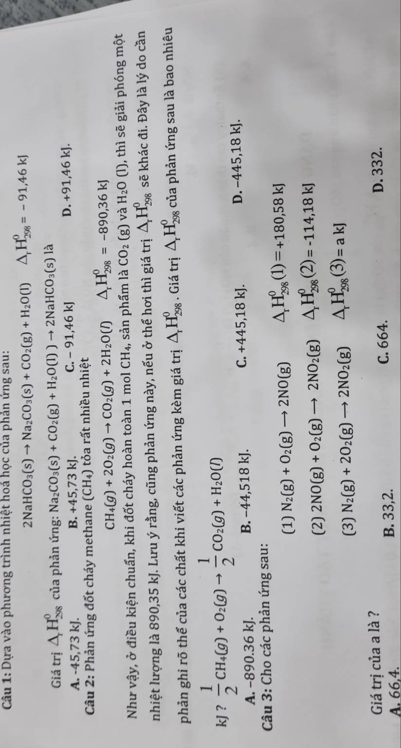 Dựa vào phương trình nhiệt hoá học của phản ứng sau:
2NaHCO_3(s)to Na_2CO_3(s)+CO_2(g)+H_2O(l)△ _rH_(298)^0=-91,46kJ
Giá trị △ _rH_(298)^0 của phản ứng: Na_2CO_3(s)+CO_2(g)+H_2O(l))to 2NaHCO_3(s) là
C. -91,46kJ
A. -45,73 kJ. B. +45,73kJ. D. +91,46 kJ.
Câu 2: Phản ứng đốt cháy methane (CH_4) ỏa rất nhiều nhiệt
CH_4(g)+2O_2(g)to CO_2(g)+2H_2O(l) △ _rH_(298)^0=-890,36kJ
Như vậy, ở điều kiện chuẩn, khi đốt cháy hoàn toàn 1 mol CH_4 , sản phẩm là CO_2(g) và H_2O (l), thì sẽ giải phóng một
nhiệt lượng là 890,35 kJ. Lưu ý rằng, cũng phản ứng này, nếu ở thể hơi thì giá trị △ _rH_(298)^0 sẽ khác đi. Đây là lý do cần
phản ghi rõ thể của các chất khi viết các phản ứng kèm giá trị △ _rH_(298)^0. Giá trị △ _rH_(298)^0 của phản ứng sau là bao nhiêu
kJ ?  1/2 CH_4(g)+O_2(g)to  1/2 CO_2(g)+H_2O(l)
A. −890.36 kJ. B. −44,518 kJ. C. +445,18kJ. D. -445 18 kJ.
Câu 3: Cho các phản ứng sau:
(1) N_2(g)+O_2(g)to 2NO(g) △ _rH_(298)^0(1)=+180,58kJ
(2) 2NO(g)+O_2(g)to 2NO_2(g) △ _rH_(298)^0(2)=-114,18kJ
(3) N_2(g)+2O_2(g)to 2NO_2(g) △ _rH_(298)^0(3)=akJ
Giá trị của a là ? D. 332.
A. 66,4. B. 33,2.
C. 664.