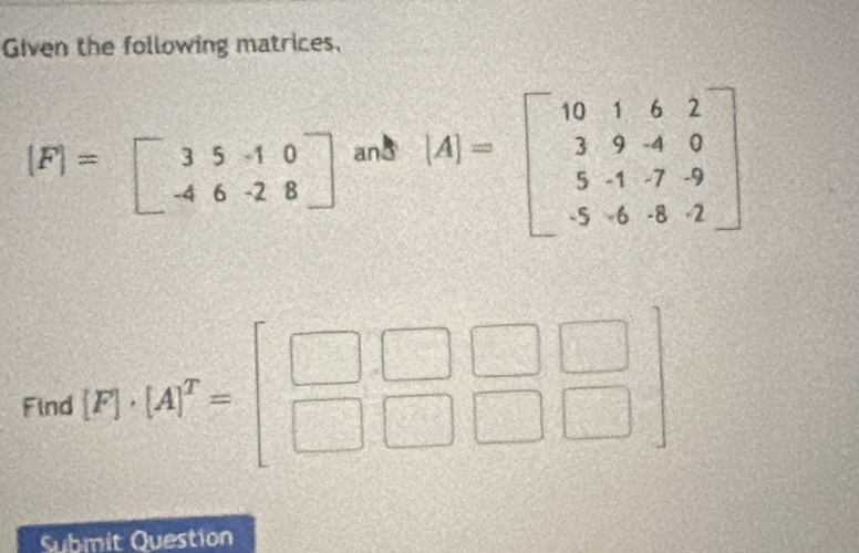 Given the following matrices,
[F]=beginbmatrix 3&5&-1&0 -4&6&-2&8endbmatrix an8
[A]=beginbmatrix 10&1&6&2 3&9&-4&0 5&-1&-7&9 -5&-6&-8&-2endbmatrix
Find [F]· [A]^T=beginbmatrix □ &□ &□  □ &□ &□ endbmatrix
Submit Question