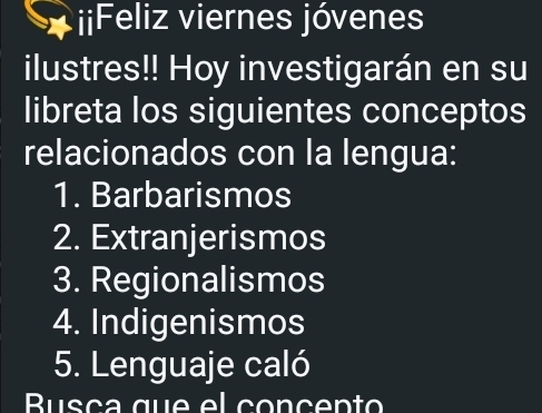 iiFeliz viernes jóvenes 
ilustres!! Hoy investigarán en su 
libreta los siguientes conceptos 
relacionados con la lengua: 
1. Barbarismos 
2. Extranjerismos 
3. Regionalismos 
4. Indigenismos 
5. Lenguaje caló 
Busça que el conçento