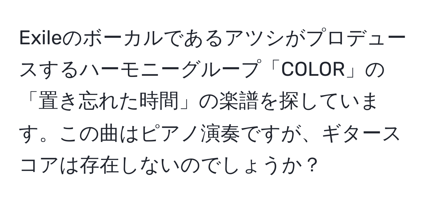 Exileのボーカルであるアツシがプロデュースするハーモニーグループ「COLOR」の「置き忘れた時間」の楽譜を探しています。この曲はピアノ演奏ですが、ギタースコアは存在しないのでしょうか？