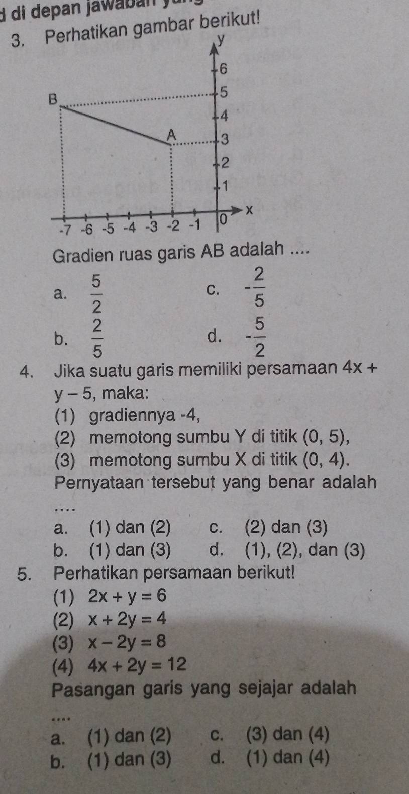 mbar berikut!
Gradien ruas garis AB adalah ....
a.  5/2 
C. - 2/5 
b.  2/5  - 5/2 
d.
4. Jika suatu garis memiliki persamaan 4x+
y-5 , maka:
(1) gradiennya -4,
(2) memotong sumbu Y di titik (0,5), 
(3) memotong sumbu X di titik (0,4). 
Pernyataan tersebut yang benar adalah
..
a. (1) dan (2) c. (2) dan (3)
b. (1) dan (3) d. (1), (2), dan (3)
5. Perhatikan persamaan berikut!
(1) 2x+y=6
(2) x+2y=4
(3) x-2y=8
(4) 4x+2y=12
Pasangan garis yang sejajar adalah
a. (1) dan (2) c. (3) dan (4)
b. (1) dan (3) d. (1) dan (4)