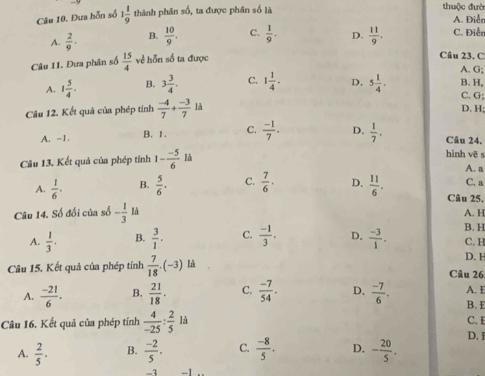 Đưa hỗn số 1 1/9  thành phân số, ta được phân số là thuộc đườ A. Điễn
C.
D.
A.  2/9 . B.  10/9 .  1/9 .  11/9 . C. Điển
Câu 11. Đưa phân số  15/4  về hỗn số ta được
Cầu 23, C
A. G;
A. 1 5/4 . B. 3 3/4 . C. 1 1/4 . D. 5 1/4 . B. H,
C. G;
Câu 12. Kết quả của phép tính  (-4)/7 + (-3)/7 1a
D. H;
A. -1. B. 1. C.  (-1)/7 . D.  1/7 . Câu 24.
Câu 13. Kết quả của phép tính 1- (-5)/6  là
hình vẽ s
A. a
B.
D.
C. C. a
A.  1/6 .  5/6 .  7/6 ·  11/6 . Câu 25.
Câu 14. Số đối của số - 1/3  là A. H
B. H
B.
C.
D.
A.  1/3 .  3/1 .  (-1)/3 .  (-3)/1 . C. H
D. H
Câu 15. Kết quả của phép tính  7/18 .(-3) là Câu 26,
D.
A.  (-21)/6 . B.  21/18 . C.  (-7)/54 .  (-7)/6 .
A. E
B. E
Câu 16. Kết quả của phép tính  4/-25 : 2/5  là
C. 
D. I
B.
C.
A.  2/5 ·  (-2)/5 .  (-8)/5 . D. - 20/5 .
-3 -1