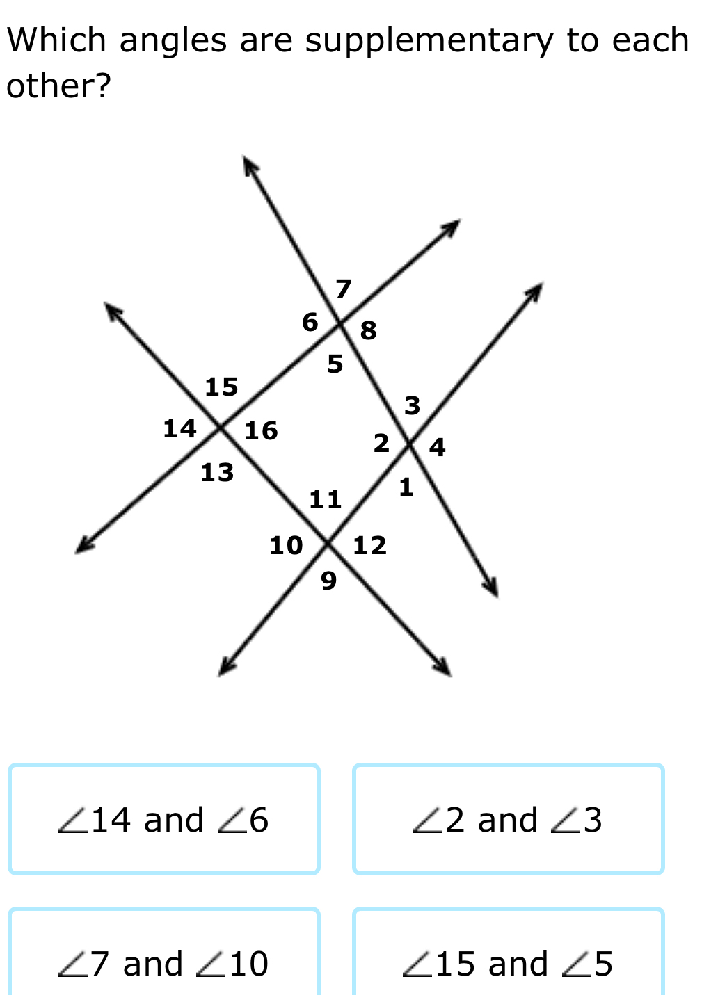 Which angles are supplementary to each
other?
∠ 14 and ∠ 6 ∠ 2 and ∠ 3
∠ 7 and ∠ 10 ∠ 15 and ∠ 5