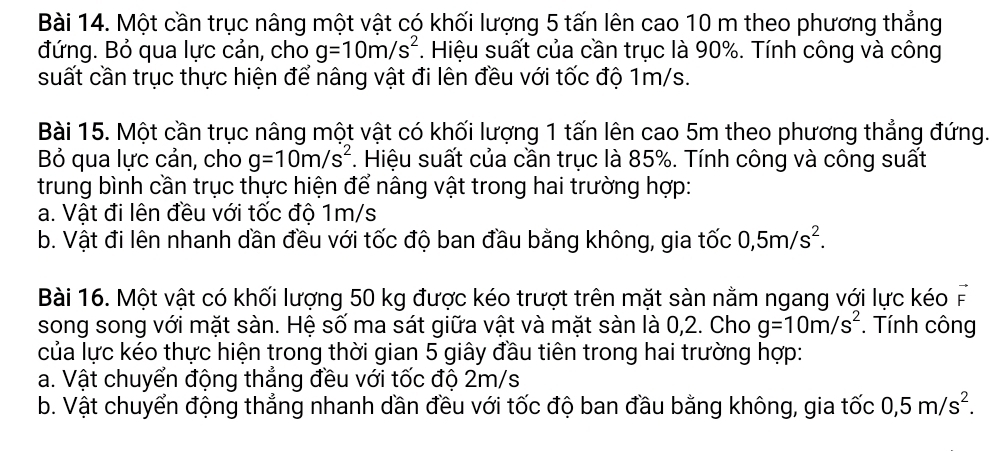 Một cần trục nâng một vật có khối lượng 5 tấn lên cao 10 m theo phương thẳng
đứng. Bỏ qua lực cản, cho g=10m/s^2. Hiệu suất của cần trục là 90%. Tính công và công
suất cần trục thực hiện để nâng vật đi lên đều với tốc độ 1m/s.
Bài 15. Một cần trục nâng một vật có khối lượng 1 tấn lên cao 5m theo phương thẳng đứng.
Bỏ qua lực cản, cho g=10m/s^2. Hiệu suất của cần trục là 85%. Tính công và công suất
trung bình cần trục thực hiện để nâng vật trong hai trường hợp:
a. Vật đi lên đều với tốc độ 1m/s
b. Vật đi lên nhanh dần đều với tốc độ ban đầu bằng không, gia tốc 0,5m/s^2. 
Bài 16. Một vật có khối lượng 50 kg được kéo trượt trên mặt sàn nằm ngang với lực kéo vector F
song song với mặt sàn. Hệ số ma sát giữa vật và mặt sàn là 0,2. Cho g=10m/s^2. Tính công
của lực kéo thực hiện trong thời gian 5 giây đầu tiên trong hai trường hợp:
a. Vật chuyển động thẳng đều với tốc độ 2m/s
b. Vật chuyển động thẳng nhanh dần đều với tốc độ ban đầu bằng không, gia tốc 0, 5m/s^2.