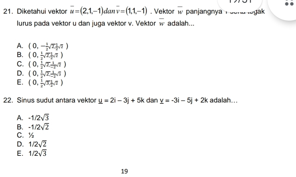 Diketahui vektor overline u=(2,1,-1) dan overline v=(1,1,-1). Vektor overline w panjangnya Poena legak
lurus pada vektor u dan juga vektor v. Vektor overline w adalah...
A. (0,- 1/2 sqrt(2), 1/2 sqrt(2))
B. (0, 1/2 sqrt(2), 1/2 sqrt(2))
C. (0, 1/2 sqrt(2), 1/-2 sqrt(2))
D. (0, 1/2 sqrt(2), 1/-2 sqrt(3))
E. (0, 1/2 sqrt(3), 1/2 sqrt(2))
22. Sinus sudut antara vektor _ u=2i-3j+5k dan _ v=-3i-5j+2k adalah...
A. -1/2sqrt(3)
B. -1/2sqrt(2)
C. ½
D. 1/2sqrt(2)
E. 1/2sqrt(3)
19