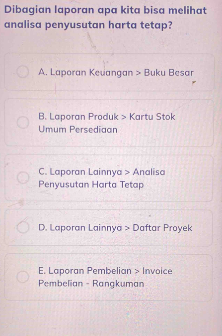 Dibagian laporan apa kita bisa melihat
analisa penyusutan harta tetap?
A. Laporan Keuangan > Buku Besar
B. Laporan Produk > Kartu Stok
Umum Persediaan
C. Laporan Lainnya > Analisa
Penyusutan Harta Tetap
D. Laporan Lainnya > Daftar Proyek
E. Laporan Pembelian > Invoice
Pembelian - Rangkuman