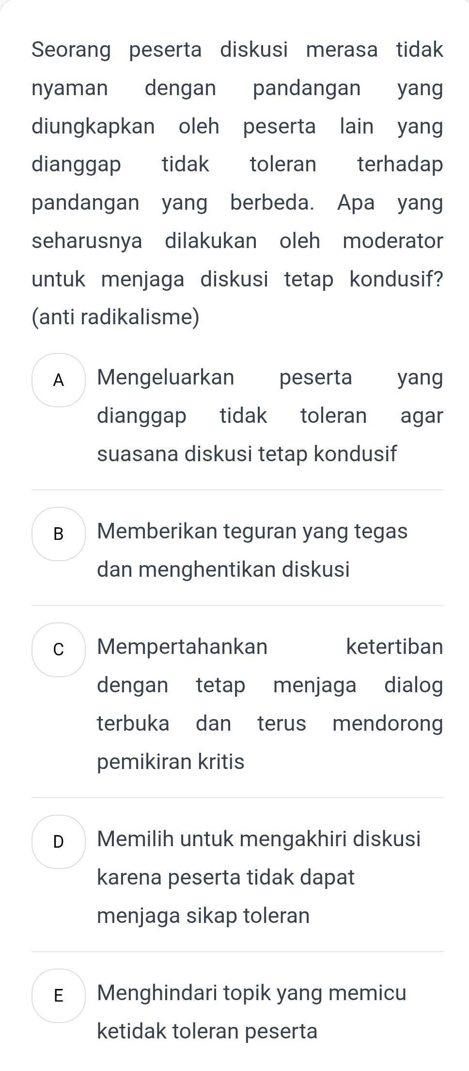 Seorang peserta diskusi merasa tidak
nyaman dengan pandangan yang
diungkapkan oleh peserta lain yang
dianggap tidak toleran terhadap
pandangan yang berbeda. Apa yang
seharusnya dilakukan oleh moderator
untuk menjaga diskusi tetap kondusif?
(anti radikalisme)
A Mengeluarkan peserta yang
dianggap tidak toleran agar
suasana diskusi tetap kondusif
B Memberikan teguran yang tegas
dan menghentikan diskusi
c Mempertahankan ketertiban
dengan tetap menjaga dialog
terbuka dan terus mendorong
pemikiran kritis
D Memilih untuk mengakhiri diskusi
karena peserta tidak dapat
menjaga sikap toleran
E£ Menghindari topik yang memicu
ketidak toleran peserta