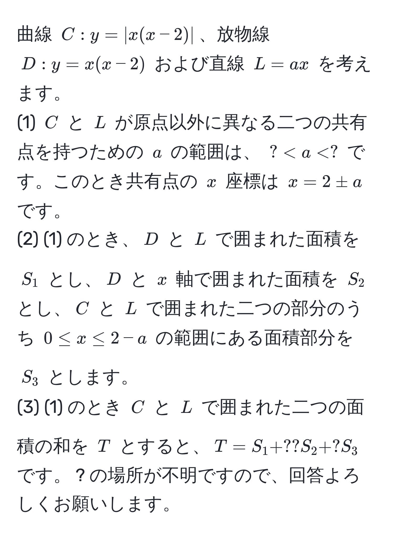 曲線 $C: y = |x(x - 2)|$、放物線 $D: y = x(x - 2)$ および直線 $L = ax$ を考えます。  
(1) $C$ と $L$ が原点以外に異なる二つの共有点を持つための $a$ の範囲は、 $? < a < ?$ です。このとき共有点の $x$ 座標は $x = 2 ± a$ です。  
(2) (1) のとき、$D$ と $L$ で囲まれた面積を $S_1$ とし、$D$ と $x$ 軸で囲まれた面積を $S_2$ とし、$C$ と $L$ で囲まれた二つの部分のうち $0 ≤ x ≤ 2 - a$ の範囲にある面積部分を $S_3$ とします。  
(3) (1) のとき $C$ と $L$ で囲まれた二つの面積の和を $T$ とすると、$T = S_1 + ?? S_2 + ? S_3$ です。 ? の場所が不明ですので、回答よろしくお願いします。