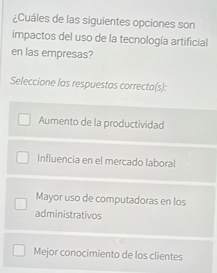 ¿Cuáles de las siguientes opciones son
impactos del uso de la tecnología artificial
en las empresas?
Seleccione las respuestas correcta(s):
Aumento de la productividad
Influencia en el mercado laboral
Mayor uso de computadoras en los
administrativos
Mejor conocimiento de los clientes