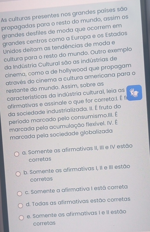 As culturas presentes nos grandes países são
propagadas para o resto do mundo, assim os
grandes desfiles de moda que ocorrem em
grandes centros como a Europa e os Estados
Unidos deitam as tendências de moda e
cultura para o resto do mundo. Outro exemplo
da Indústria Cultural são as indústrias de
cinema, como a de hollywood que propagam
através do cinema a cultura americana para o
restante do mundo. Assim, sobre as
características da indústria cultural, leia as
afirmativas e assinale o que for correto:I. É fr
da sociedade industrializada. II. É fruto do
período marcado pelo consumismo.III. É
marcada pela acumulação flexível. IV. É
marcada pela sociedade globalizada
a. Somente as afirmativas II, III e IV estão
corretas
b. Somente as afirmativas I, II e III estão
corretas
c. Somente a afirmativa I está correta
d. Todas as afirmativas estão corretas
e. Somente as afirmativas I e II estão
corretas