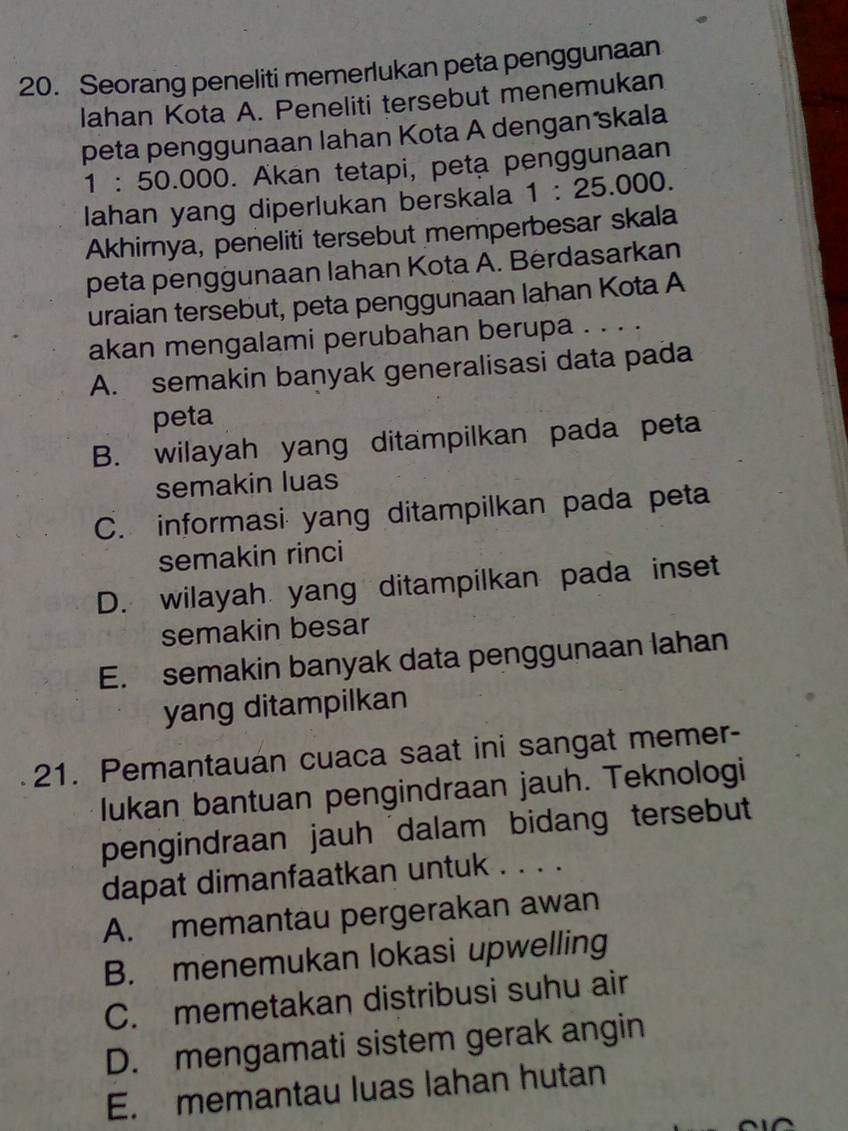 Seorang peneliti memerlukan peta penggunaan
lahan Kota A. Peneliti tersebut menemukan
peta penggunaan lahan Kota A dengan skala
1:50.000. Akan tetapi, peta penggunaan
lahan yang diperlukan berskala 1:25.000. 
Akhirnya, peneliti tersebut memperbesar skala
peta penggunaan lahan Kota A. Berdasarkan
uraian tersebut, peta penggunaan lahan Kota A
akan mengalami perubahan berupa . . . .
A. semakin banyak generalisasi data pada
peta
B. wilayah yang ditampilkan pada peta
semakin luas
C. informasi yang ditampilkan pada peta
semakin rinci
D. wilayah yang ditampilkan pada inset
semakin besar
E. semakin banyak data penggunaan lahan
yang ditampilkan
21. Pemantauan cuaca saat ini sangat memer-
lukan bantuan pengindraan jauh. Teknologi
pengindraan jauh dalam bidang tersebut
dapat dimanfaatkan untuk . . . .
A. memantau pergerakan awan
B. menemukan lokasi upwelling
C. memetakan distribusi suhu air
D. mengamati sistem gerak angin
E. memantau luas lahan hutan