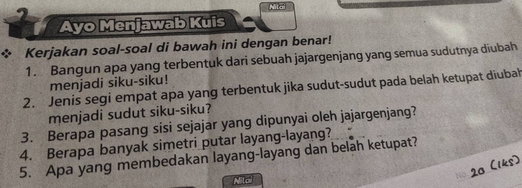 Nilai 
a 
Ayo Menjawab Kuis 
Kerjakan soal-soal di bawah ini dengan benar! 
1. Bangun apa yang terbentuk dari sebuah jajargenjang yang semua sudutnya diubah 
menjadi siku-siku! 
2. Jenis segi empat apa yang terbentuk jika sudut-sudut pada belah ketupat diubah 
menjadi sudut siku-siku? 
3. Berapa pasang sisi sejajar yang dipunyai oleh jajargenjang? 
4. Berapa banyak simetri putar layang-layang? 
5. Apa yang membedakan layang-layang dan belah ketupat? 
t 
Nilai