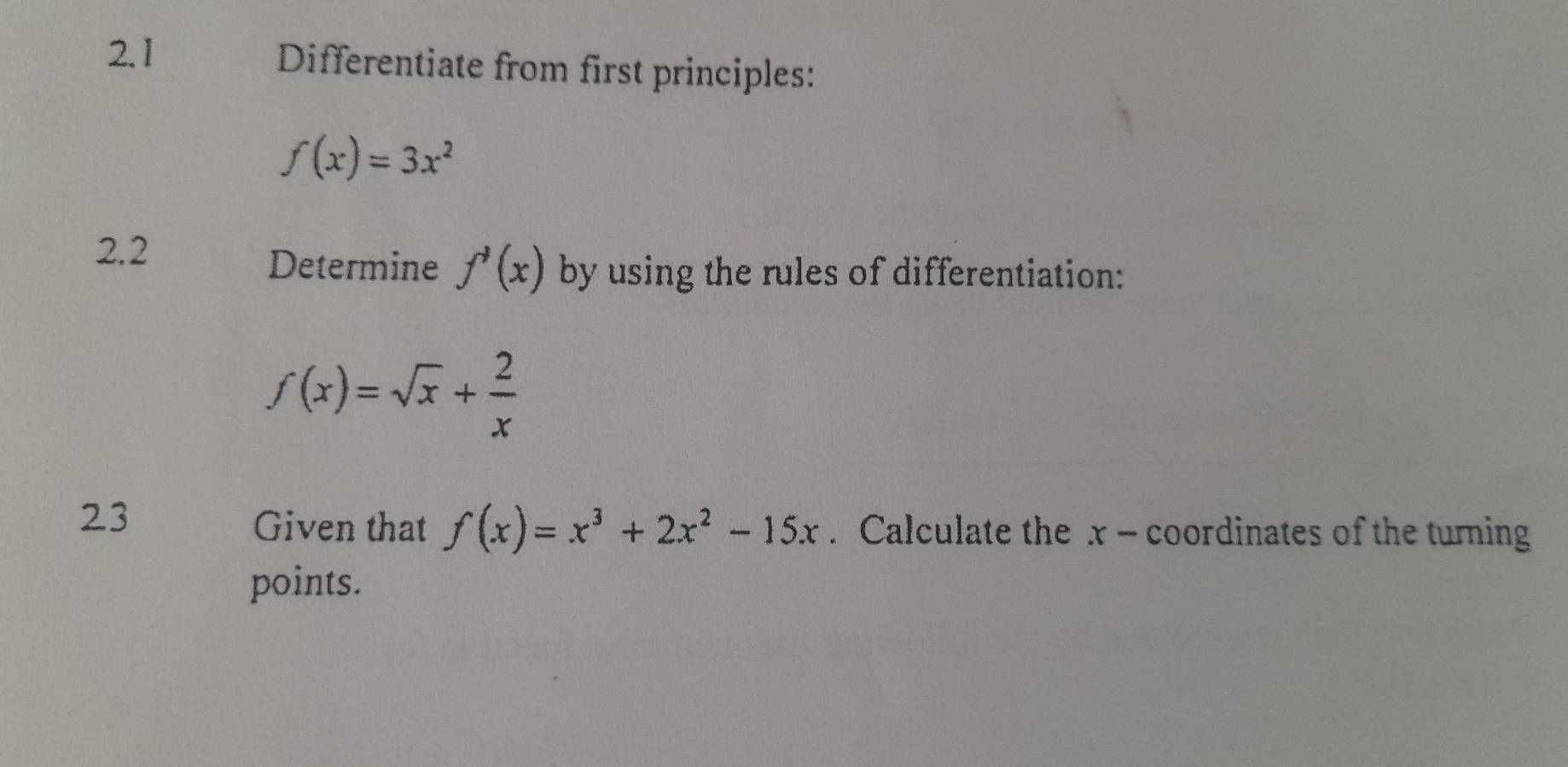 2.1 Differentiate from first principles:
f(x)=3x^2
2.2 
Determine f'(x) by using the rules of differentiation:
f(x)=sqrt(x)+ 2/x 
23 
Given that f(x)=x^3+2x^2-15x. Calculate the x - coordinates of the turning 
points.