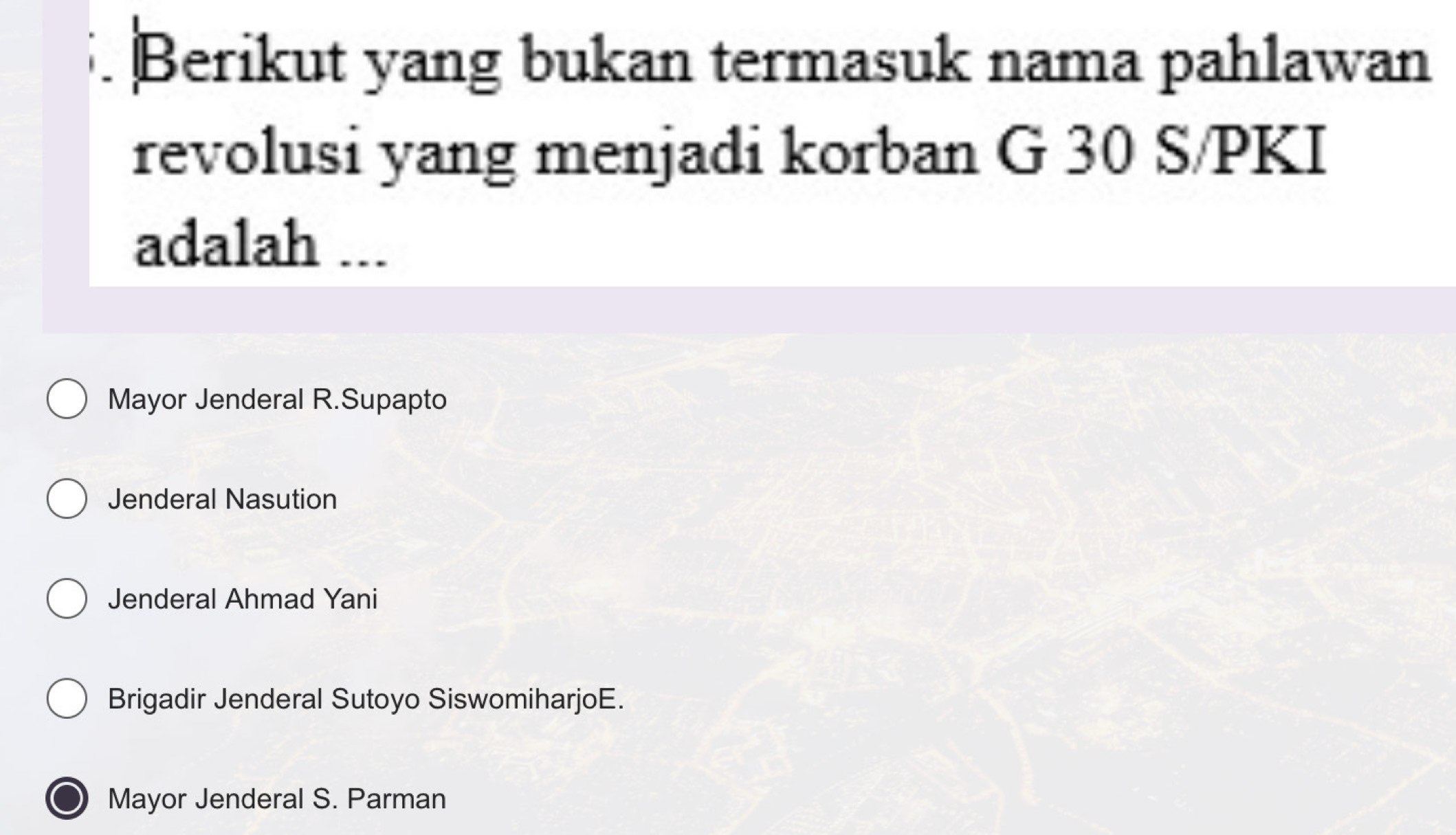 Berikut yang bukan termasuk nama pahlawan
revolusi yang menjadi korban G 30 S/PKI
adalah ...
Mayor Jenderal R.Supapto
Jenderal Nasution
Jenderal Ahmad Yani
Brigadir Jenderal Sutoyo SiswomiharjoE.
Mayor Jenderal S. Parman