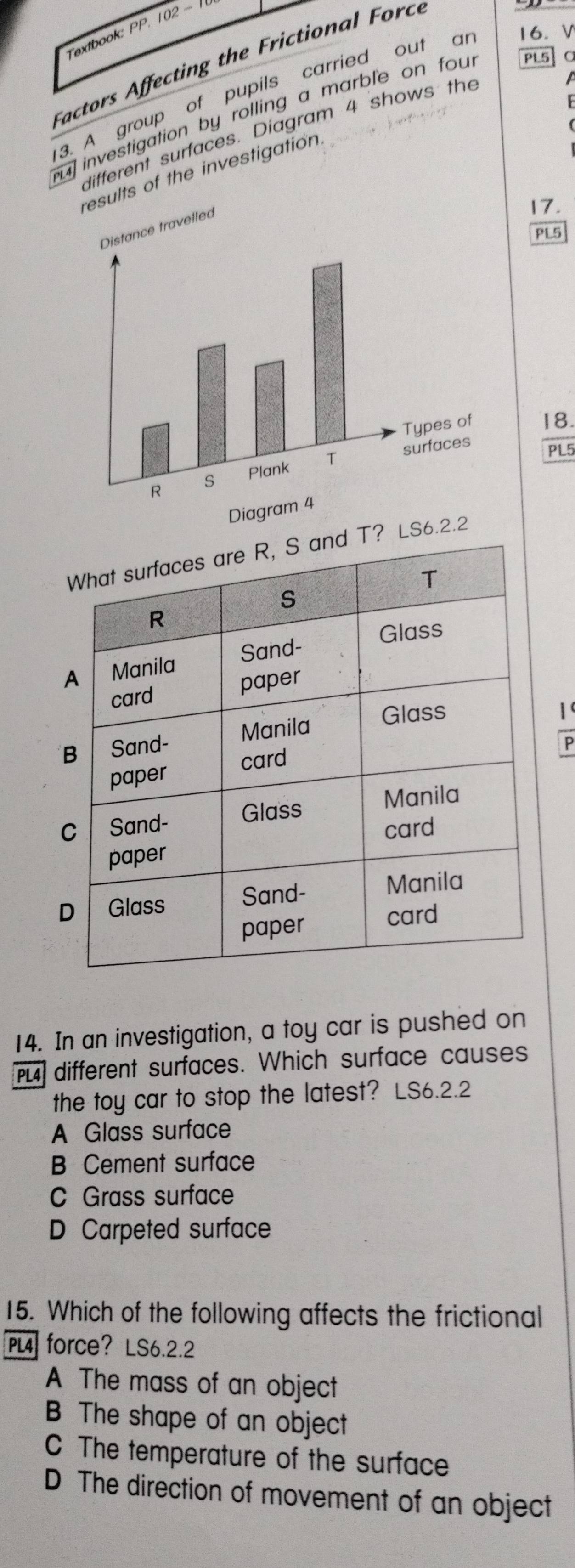 Textbook: PP. 102 - 
a fectin t F F 

3. A group of pupils carried out ar 16. V
u investigation by rolling a marble on four PL5 α
different surfaces. Diagram 4 shows the
lts of the investigation
17.
PL5
18.
PL5
LS6
1
P
14. In an investigation, a toy car is pushed on
PL] different surfaces. Which surface causes
the toy car to stop the latest? LS6.2.2
A Glass surface
B Cement surface
C Grass surface
D Carpeted surface
15. Which of the following affects the frictional
PL4 force? LS6.2.2
A The mass of an object
B The shape of an object
C The temperature of the surface
D The direction of movement of an object