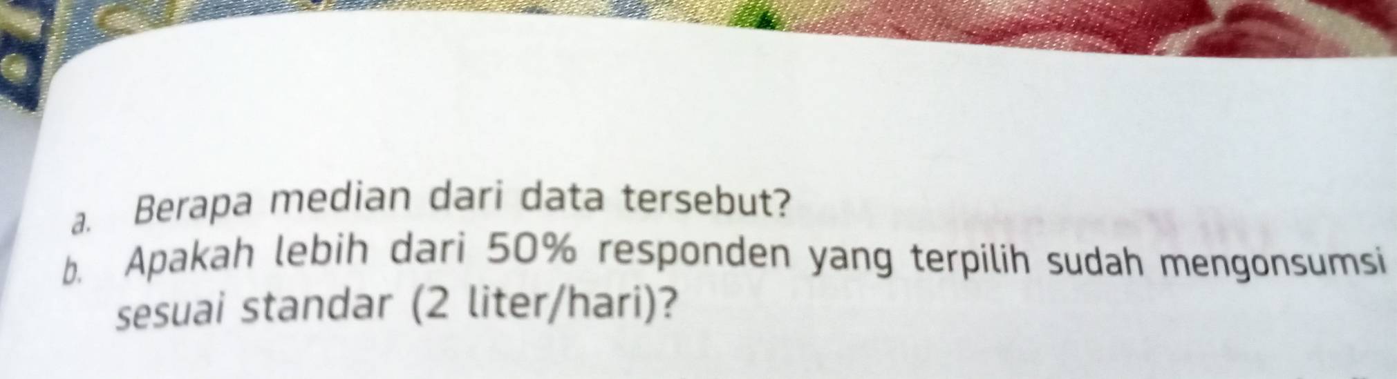 Berapa median dari data tersebut? 
b. Apakah lebih dari 50% responden yang terpilih sudah mengonsumsi 
sesuai standar (2 liter/hari)?