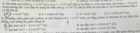 Hai điện tích điểm a h qi 2,3 (cm) và cách q: 12,5 (cm). D. cách q: 12,5 (cm) và cách q.
q_1=2.10^(-2) _ 
có độ lớn là: trong không khí. Lực điện tác dụng lên điện tích và q_2=-2.10^(-2)(mu C) đặt tại hai điểm A và B cách nhau một đoạn
a=30(cm)
q_0=2.10° (C) đặt tại điểm M cách đều A và B một khoảng bằng a
(A) F=4.10^(-10)(N) B. F=3,464.10^(-6)(N). C. F=4.10^4(N). D. F=6,928.10^(-6)(N). 
4. Khoảng cách giữa một prôton và một électron là r=5.10^(-9) (cm) ), coi rằng prôton và électron là các điện tích
điểm, Lực tương tác giữa chúng là:
A. ực hút với F=9,216.10^(-12)(N). B. lực đẫy với F=9,216.10^(-12)(N).
C. lực hút với F=9,216.10^(-8)(N). D. lực đầy với F=9,216.10^(-8)(N). 
au một khoả x=2(cm) 1. Lực đầy giữa chúng là F