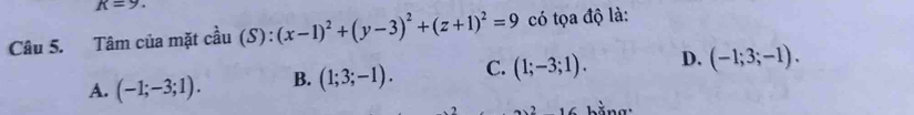 K=9. 
Câu 5. Tâm của mặt cầ x (S):(x-1)^2+(y-3)^2+(z+1)^2=9 có tọa độ là:

A. (-1;-3;1). B. (1;3;-1). C. (1;-3;1). D. (-1;3;-1). 
1C hằng: