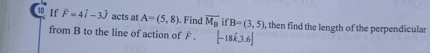 If vector F=4hat i-3hat j acts at A=(5,8). Find vector M_B if B=(3,5) , then find the length of the perpendicular 
from B to the line of action of F. [-18hat k,3.6]