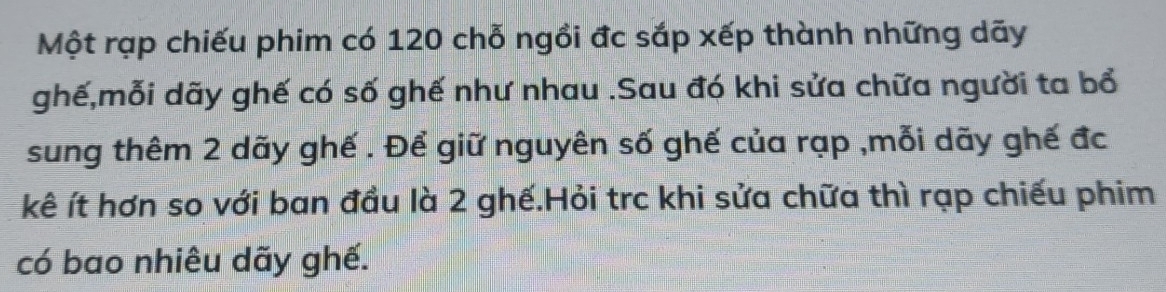 Một rạp chiếu phim có 120 chỗ ngồi đc sắp xếp thành những dãy 
ghế,mỗi dãy ghế có số ghế như nhau .Sau đó khi sửa chữa người ta bổ 
sung thêm 2 dãy ghế . Để giữ nguyên số ghế của rạp ,mỗi dãy ghế đc 
kê ít hơn so với ban đầu là 2 ghế.Hỏi trc khi sửa chữa thì rạp chiếu phim 
có bao nhiêu dãy ghế.