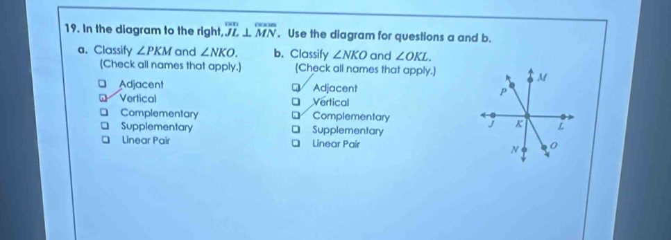 In the diagram to the right, overline JL⊥ overline MN. Use the diagram for questions a and b.
a. Classify ∠ PKM and ∠ NKO. b. Classify ∠ NKO and ∠ OKL. 
(Check all names that apply.) (Check all names that apply.)
Adjacent Adjacent
Q
Vertical Vertical
Complementary Complementary
Supplementary Supplementary
Linear Pair Linear Pair