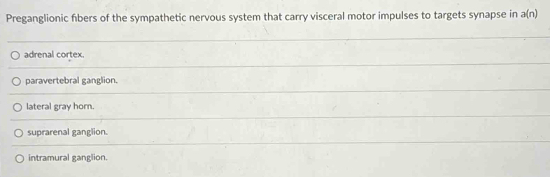 Preganglionic fibers of the sympathetic nervous system that carry visceral motor impulses to targets synapse in a(n)
adrenal cortex.
paravertebral ganglion.
lateral gray horn.
suprarenal ganglion.
intramural ganglion.