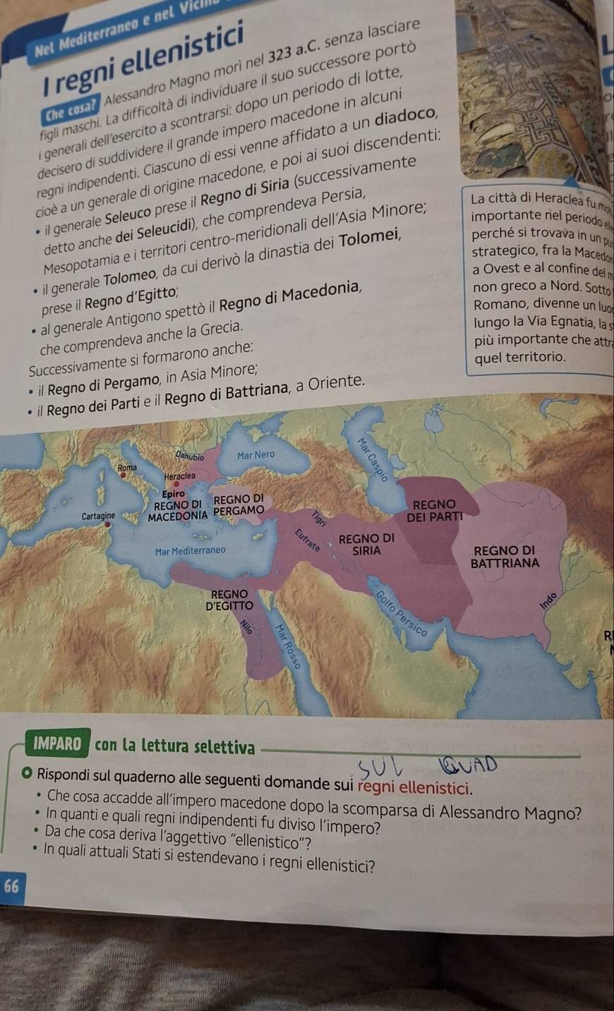 Nel Mediterraneo e nel Vic
I regni ellenistici
Te coto Alessandro Magno morì nel 323 a.C. senza lasciare
figli maschi. La difficoltà di individuare il suo successore portó
i generali dell'esercito a scontrarsi: dopo un periodo di lotte
decisero di suddividere il grande impero macedone in alcuni
regni indipendenti. Ciascuno di essi venne affidato a un diadoco
cioè a un generale di origine macedone, e poi ai suoi discendenti.
il generale Seleuco prese il Regno di Siria (successivamente
La città di Heraclea fu m
importante nel periodo
detto anche dei Seleucidi), che comprendeva Persia,
Mesopotamia e i territori centro-meridionali dell'Asia Minore;
strategico, fra la Macedo
il generale Tolomeo, da cui derivò la dinastia dei Tolomei, perché si trovava in un p
a Ovest e al confine del m
prese il Regno d’Egitto;
non greco a Nord. Sotto
Romano, divenne un luo
al generale Antigono spettò il Regno di Macedonia,
che comprendeva anche la Grecia.
lungo la Via Egnatia, la s
più importante che attra
quel territorio.
Successivamente si formarono anche:
il Regno di Pergamo, in Asia Minore;
o di Battriana, a Oriente.
R
IMPARO  con la lettura selettiva
Rispondi sul quaderno alle seguenti domande sui regni ellenistici.
Che cosa accadde all’impero macedone dopo la scomparsa di Alessandro Magno?
In quanti e quali regni indipendenti fu diviso l’impero?
Da che cosa deriva l’aggettivo “ellenistico”?
In quali attuali Stati si estendevano i regni ellenistici?
66