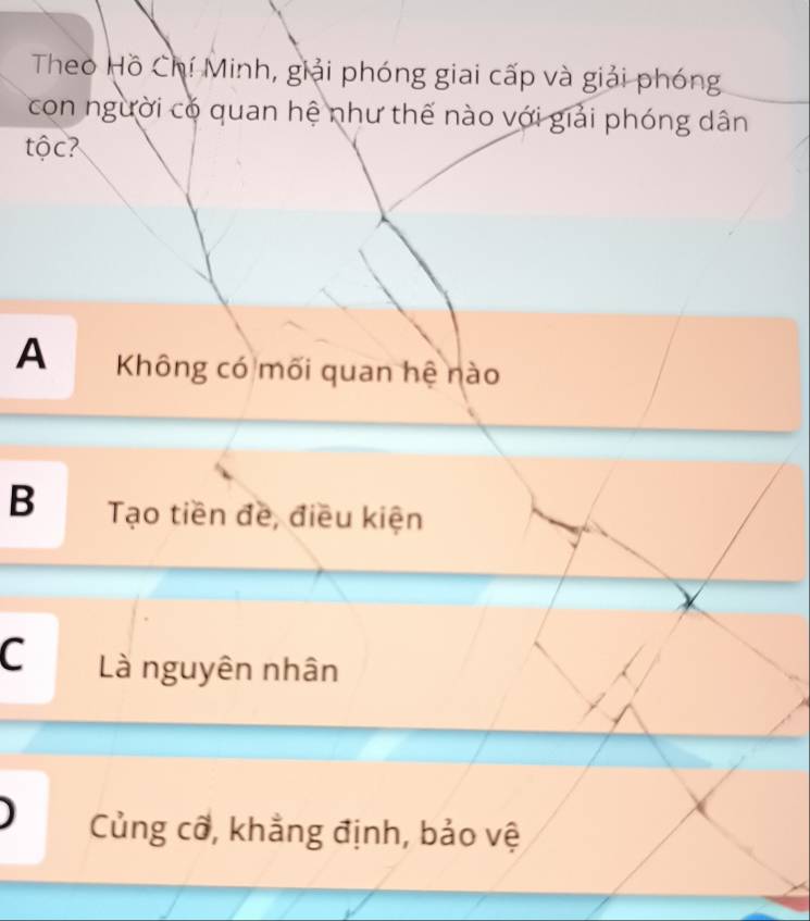 Theo Hồ Chí Minh, giải phóng giai cấp và giải phóng
con người có quan hệ như thế nào với giải phóng dân
tộc?
A Không có mối quan hệ nào
B Tạo tiền đề, điều kiện
C Là nguyên nhân
Củng cỡ, khẳng định, bảo vệ