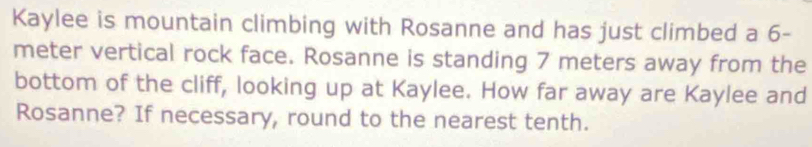 Kaylee is mountain climbing with Rosanne and has just climbed a 6-
meter vertical rock face. Rosanne is standing 7 meters away from the 
bottom of the cliff, looking up at Kaylee. How far away are Kaylee and 
Rosanne? If necessary, round to the nearest tenth.