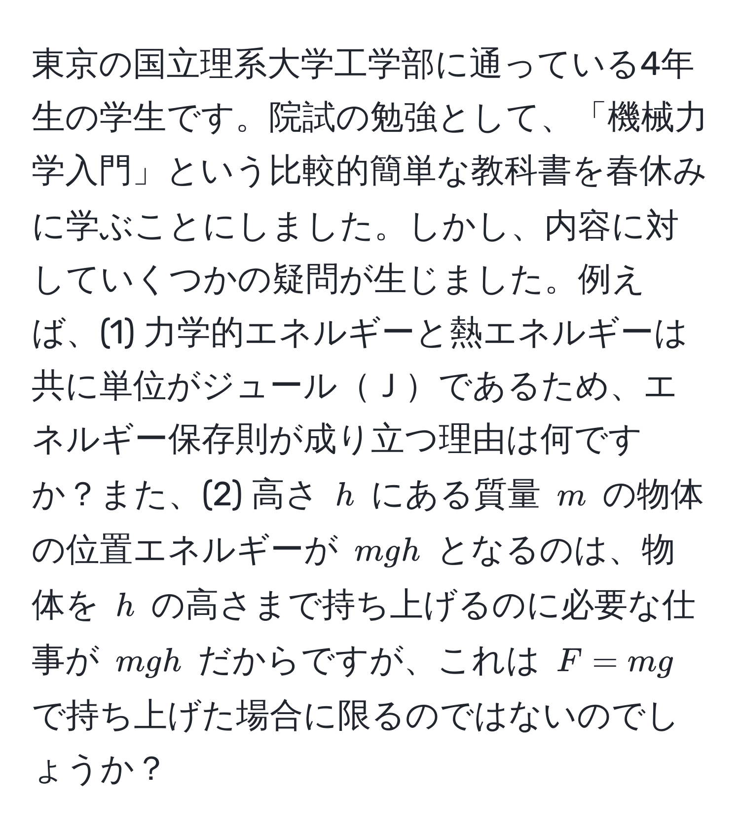 東京の国立理系大学工学部に通っている4年生の学生です。院試の勉強として、「機械力学入門」という比較的簡単な教科書を春休みに学ぶことにしました。しかし、内容に対していくつかの疑問が生じました。例えば、(1) 力学的エネルギーと熱エネルギーは共に単位がジュールＪであるため、エネルギー保存則が成り立つ理由は何ですか？また、(2) 高さ ( h ) にある質量 ( m ) の物体の位置エネルギーが ( mgh ) となるのは、物体を ( h ) の高さまで持ち上げるのに必要な仕事が ( mgh ) だからですが、これは ( F = mg ) で持ち上げた場合に限るのではないのでしょうか？