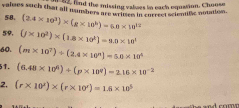 find the missing values in each equation. Choose 
values such that all numbers are written in correct scientific notation. 
58. (2.4* 10^3)* (g* 10^h)=6.0* 10^(12)
59. (j* 10^2)* (1.8* 10^k)=9.0* 10^1
60. (m* 10^7)/ (2.4* 10^n)=5.0* 10^4
1. (6.48* 10^6)/ (p* 10^q)=2.16* 10^(-2)
2. (r* 10^s)* (r* 10^s)=1.6* 10^5